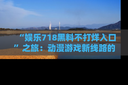 “娱乐718黑料不打烊入口”之旅：动漫游戏新线路的耀眼内幕曝光！