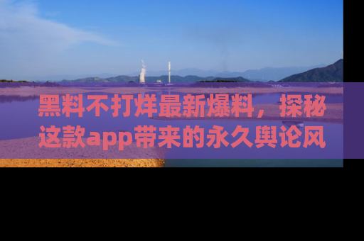黑料不打烊最新爆料，探秘这款app带来的永久舆论风暴