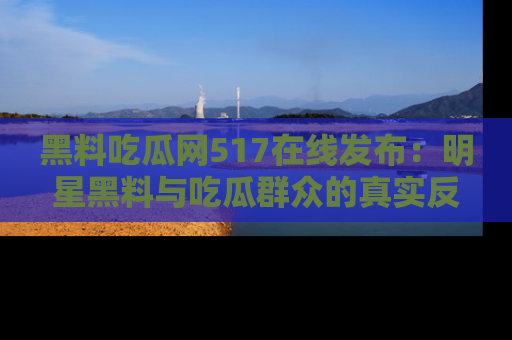黑料吃瓜网517在线发布：明星黑料与吃瓜群众的真实反应