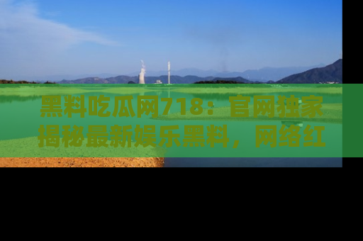 黑料吃瓜网718：官网独家揭秘最新娱乐黑料，网络红人齐聚一堂！
