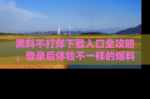 黑料不打烊下载入口全攻略，登录后体验不一样的爆料乐趣！