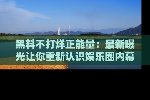 黑料不打烊正能量：最新曝光让你重新认识娱乐圈内幕！
