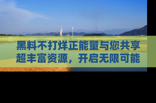 黑料不打烊正能量与您共享超丰富资源，开启无限可能的新视界！