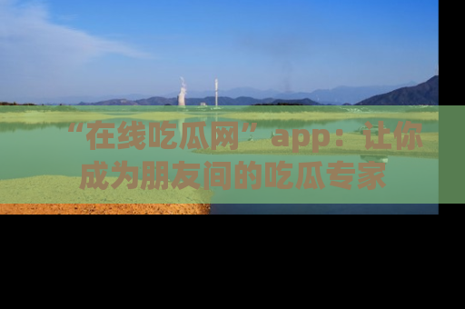 “在线吃瓜网”app：让你成为朋友间的吃瓜专家