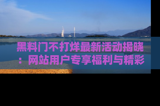 黑料门不打烊最新活动揭晓：网站用户专享福利与精彩内容抢先看