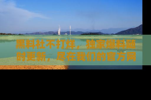 黑料社不打烊，独家爆料随时更新，尽在我们的官方网站网址！