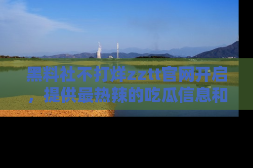 黑料社不打烊zztt官网开启，提供最热辣的吃瓜信息和黑料分享！