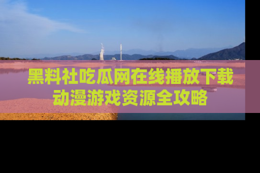 黑料社吃瓜网在线播放下载动漫游戏资源全攻略