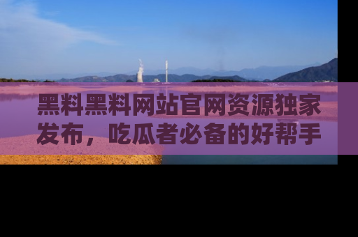 黑料黑料网站官网资源独家发布，吃瓜者必备的好帮手