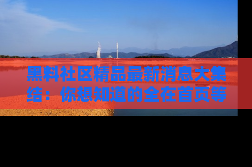 黑料社区精品最新消息大集结：你想知道的全在首页等你探索！