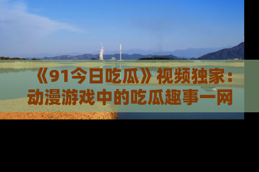 《91今日吃瓜》视频独家：动漫游戏中的吃瓜趣事一网打尽！