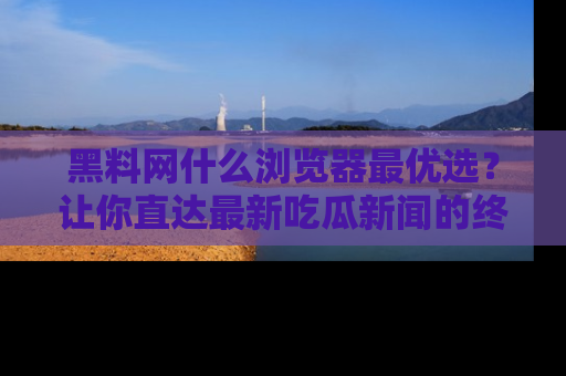 黑料网什么浏览器最优选？让你直达最新吃瓜新闻的终极指南！