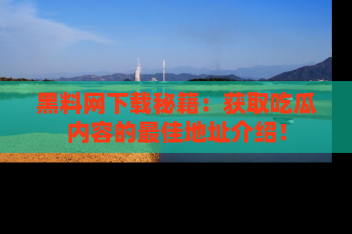 黑料网下载秘籍：获取吃瓜内容的最佳地址介绍！