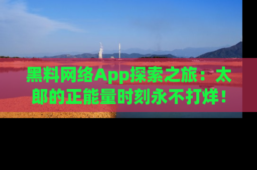 黑料网络App探索之旅：太郎的正能量时刻永不打烊！