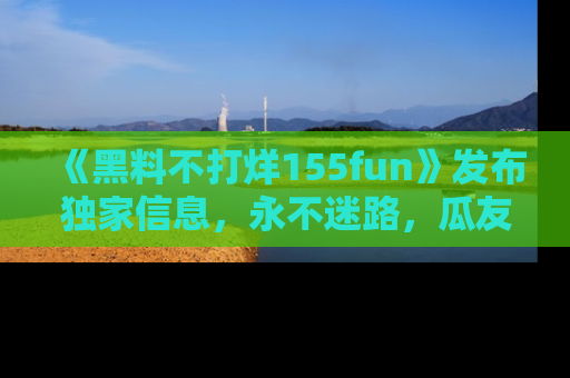 《黑料不打烊155fun》发布独家信息，永不迷路，瓜友们的最佳选择！