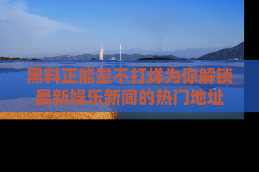 黑料正能量不打烊为你解锁最新娱乐新闻的热门地址