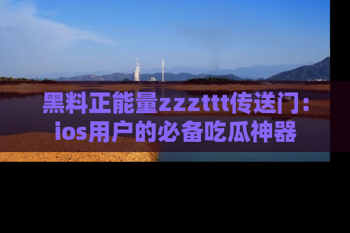 黑料正能量zzzttt传送门：ios用户的必备吃瓜神器