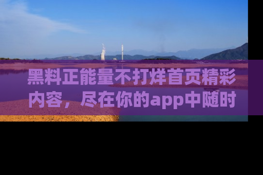 黑料正能量不打烊首页精彩内容，尽在你的app中随时观看