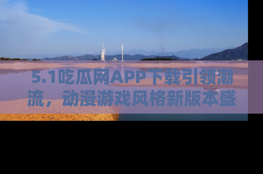 5.1吃瓜网APP下载引领潮流，动漫游戏风格新版本盛情发布！