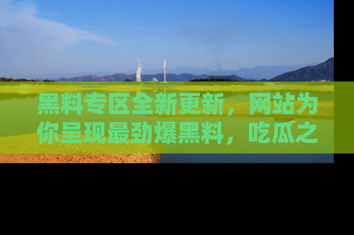 黑料专区全新更新，网站为你呈现最劲爆黑料，吃瓜之旅从这里开始！