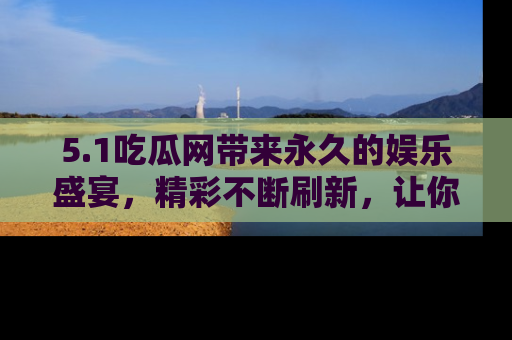 5.1吃瓜网带来永久的娱乐盛宴，精彩不断刷新，让你乐在其中