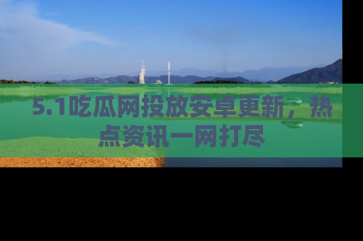 5.1吃瓜网投放安卓更新，热点资讯一网打尽
