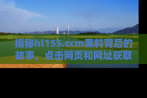 揭秘hl155.ccm黑料背后的故事，点击网页和网址获取第一手资料