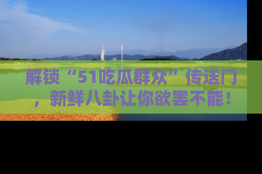 解锁“51吃瓜群众”传送门，新鲜八卦让你欲罢不能！