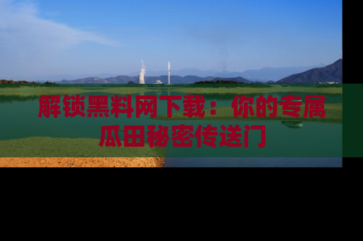 解锁黑料网下载：你的专属瓜田秘密传送门