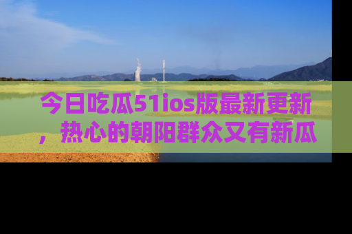 今日吃瓜51ios版最新更新，热心的朝阳群众又有新瓜要分享啦！