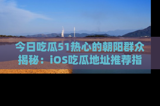 今日吃瓜51热心的朝阳群众揭秘：iOS吃瓜地址推荐指南！