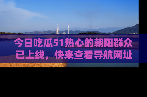 今日吃瓜51热心的朝阳群众已上线，快来查看导航网址，获取最新吃瓜资讯！