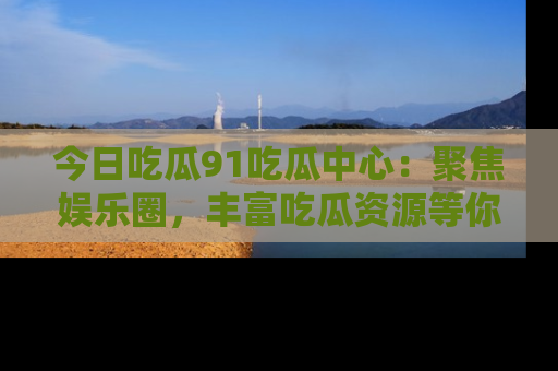 今日吃瓜91吃瓜中心：聚焦娱乐圈，丰富吃瓜资源等你解锁