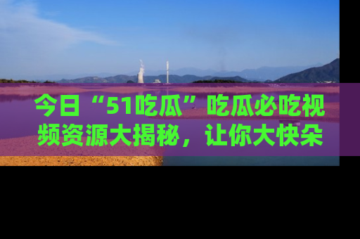 今日“51吃瓜”吃瓜必吃视频资源大揭秘，让你大快朵颐不停口！