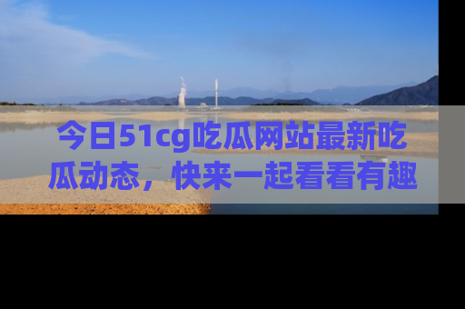 今日51cg吃瓜网站最新吃瓜动态，快来一起看看有趣的事情！