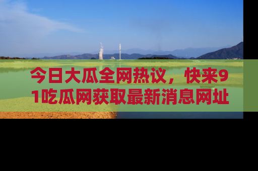 今日大瓜全网热议，快来91吃瓜网获取最新消息网址