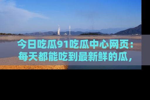 今日吃瓜91吃瓜中心网页：每天都能吃到最新鲜的瓜，八卦互动精彩无限！