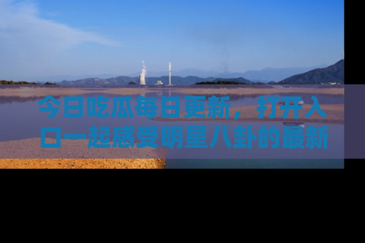 今日吃瓜每日更新，打开入口一起感受明星八卦的最新动态，别说我没告诉你哦！