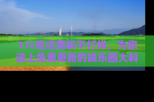 17c吃瓜黑料不打烊，为你送上免费更新的娱乐圈大料！