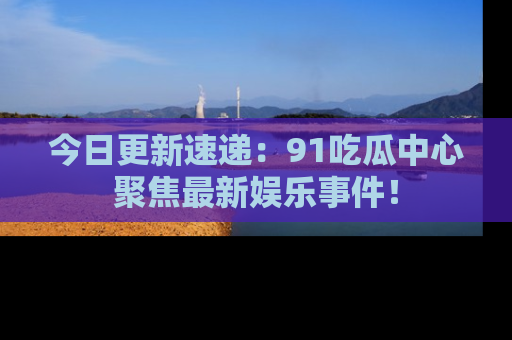 今日更新速递：91吃瓜中心聚焦最新娱乐事件！