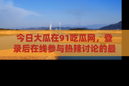 今日大瓜在91吃瓜网，登录后在线参与热辣讨论的最佳去处！