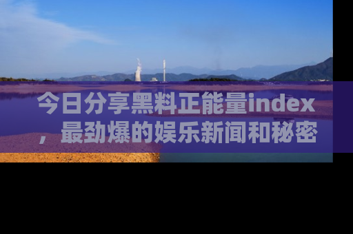 今日分享黑料正能量index，最劲爆的娱乐新闻和秘密等你来发现！