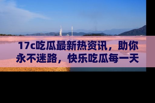 17c吃瓜最新热资讯,助你永不迷路,快乐吃瓜每一天!