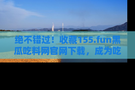 绝不错过！收藏155.fun黑瓜吃料网官网下载，成为吃瓜达人！