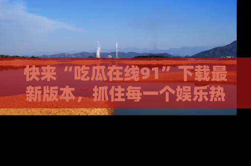 快来“吃瓜在线91”下载最新版本，抓住每一个娱乐热点的精彩瞬间！