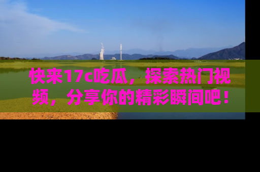 快来17c吃瓜，探索热门视频，分享你的精彩瞬间吧！