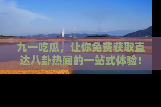 九一吃瓜，让你免费获取直达八卦热闻的一站式体验！