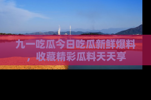 九一吃瓜今日吃瓜新鲜爆料，收藏精彩瓜料天天享