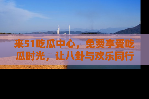 来51吃瓜中心，免费享受吃瓜时光，让八卦与欢乐同行！
