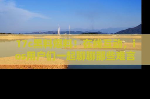 17c黑料爆料!在线互动,ios用户们一起聊聊那些难言之隐吧!